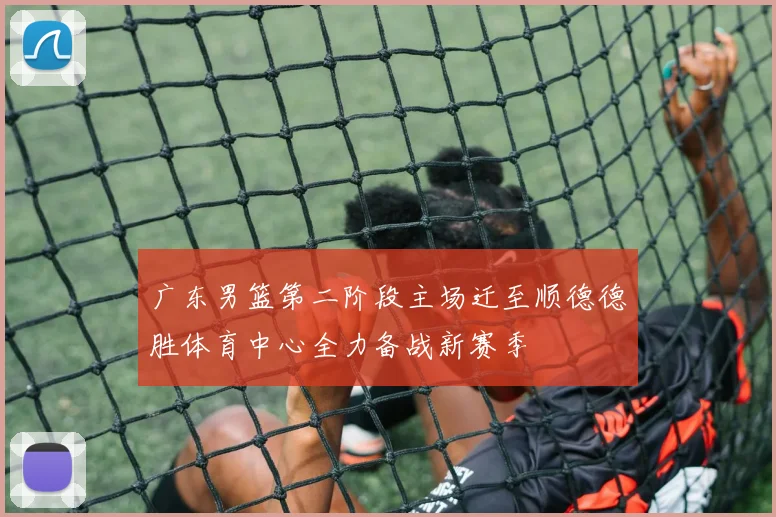 广东男篮第二阶段主场迁至顺德德胜体育中心全力备战新赛季