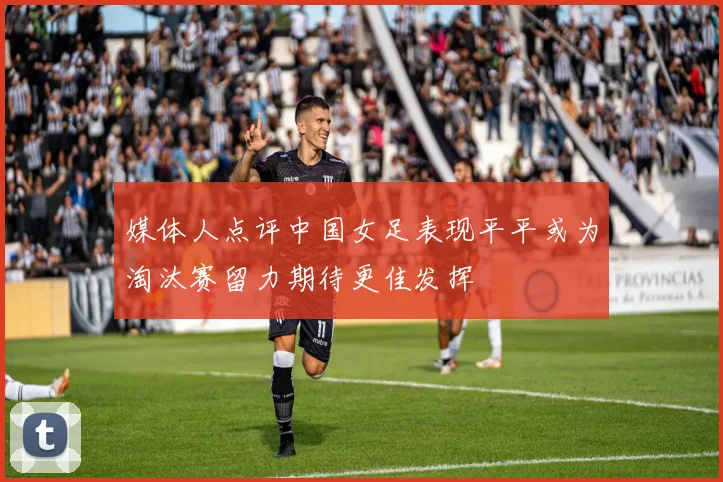 媒体人点评中国女足表现平平或为淘汰赛留力期待更佳发挥