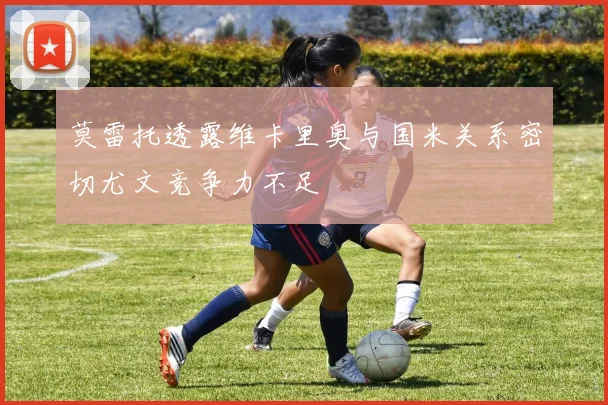 莫雷托透露维卡里奥与国米关系密切尤文竞争力不足