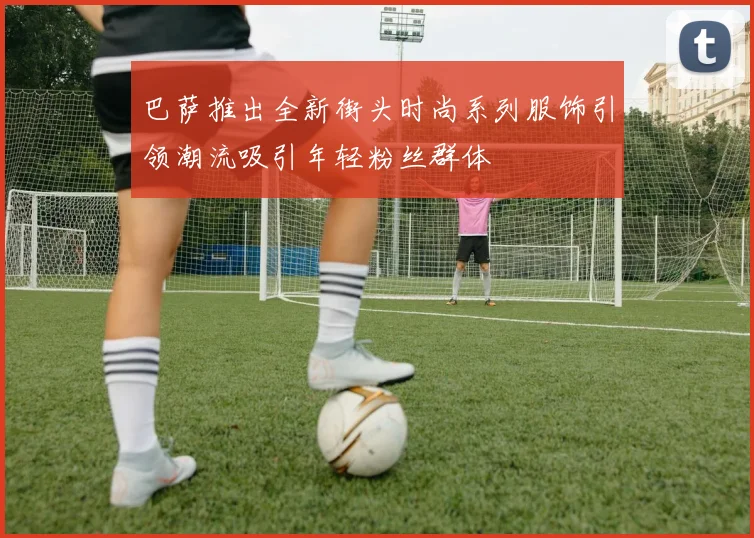巴萨推出全新街头时尚系列服饰引领潮流吸引年轻粉丝群体