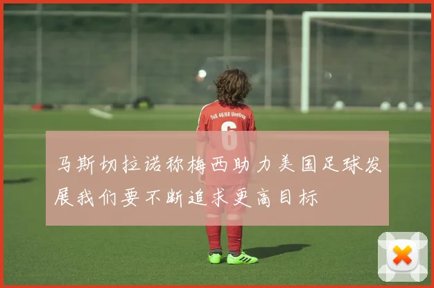 马斯切拉诺称梅西助力美国足球发展我们要不断追求更高目标
