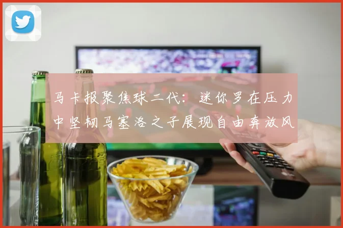 马卡报聚焦球二代：迷你罗在压力中坚韧马塞洛之子展现自由奔放风采