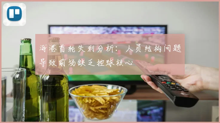 海港首轮失利分析：人员结构问题导致前场缺乏控球核心