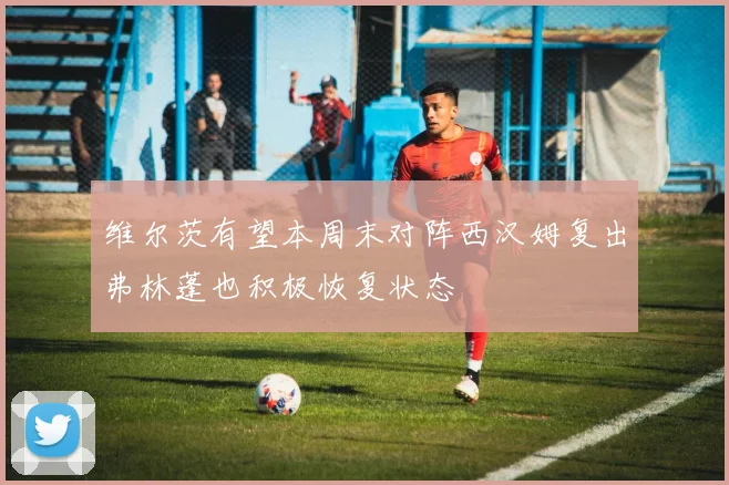 维尔茨有望本周末对阵西汉姆复出弗林蓬也积极恢复状态