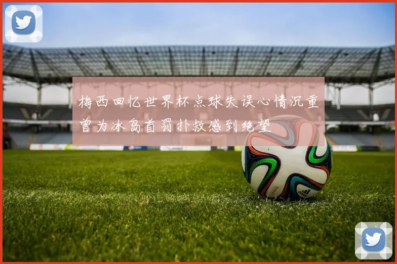 梅西回忆世界杯点球失误心情沉重曾为冰岛首罚扑救感到绝望