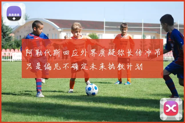 阿勒代斯回应外界质疑称长传冲吊只是偏见不确定未来执教计划