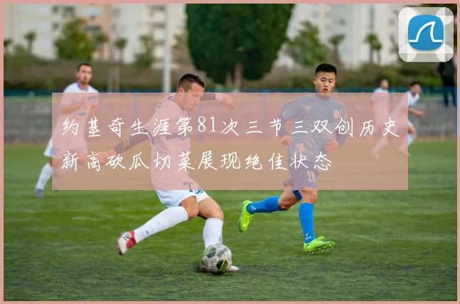 约基奇生涯第81次三节三双创历史新高砍瓜切菜展现绝佳状态