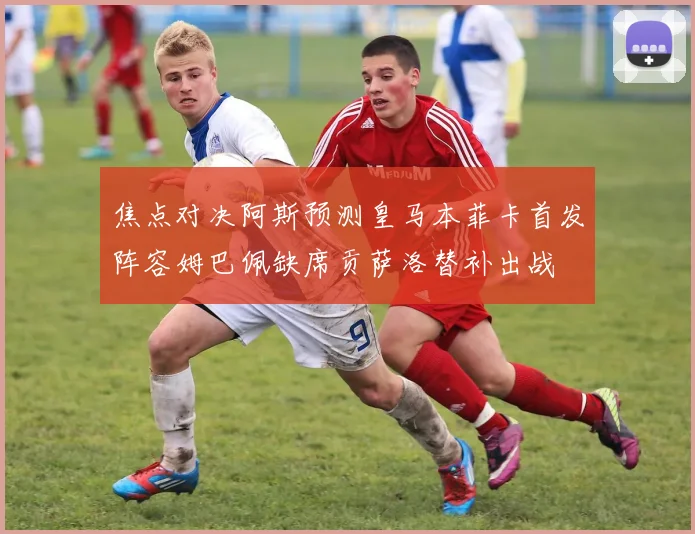 焦点对决阿斯预测皇马本菲卡首发阵容姆巴佩缺席贡萨洛替补出战