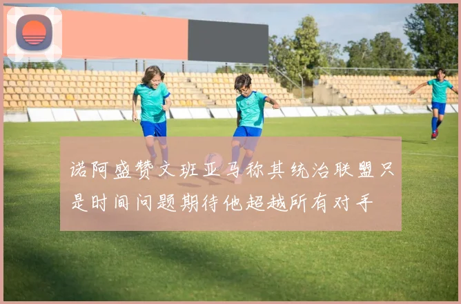 诺阿盛赞文班亚马称其统治联盟只是时间问题期待他超越所有对手