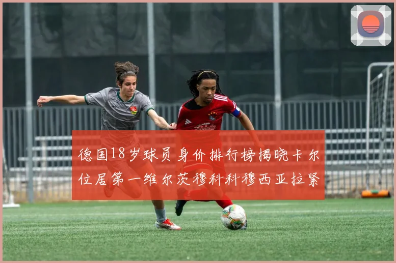 德国18岁球员身价排行榜揭晓卡尔位居第一维尔茨穆科科穆西亚拉紧随其后