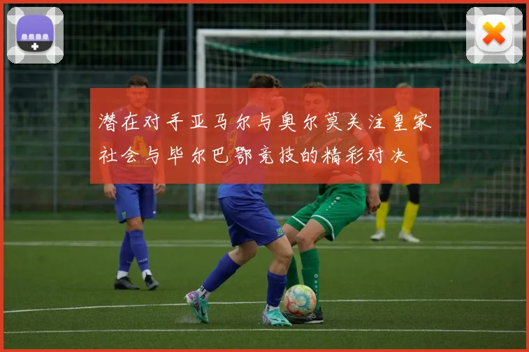 潜在对手亚马尔与奥尔莫关注皇家社会与毕尔巴鄂竞技的精彩对决