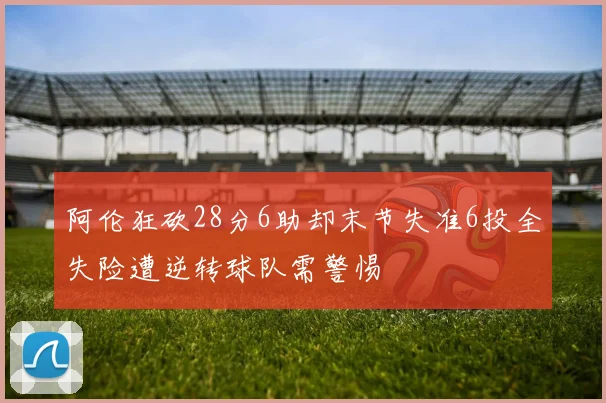 阿伦狂砍28分6助却末节失准6投全失险遭逆转球队需警惕