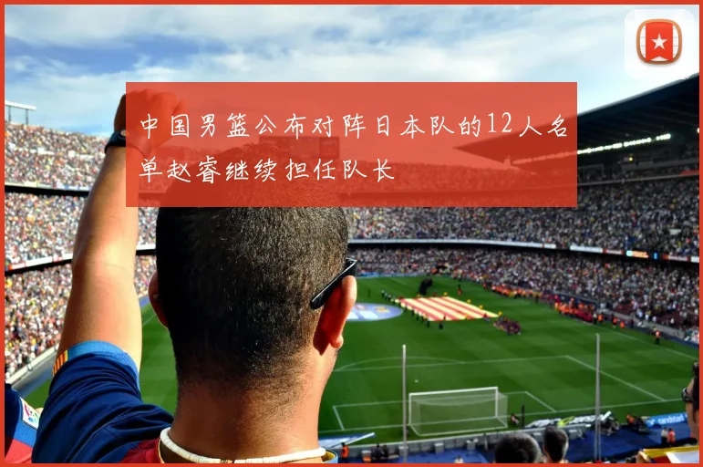 中国男篮公布对阵日本队的12人名单赵睿继续担任队长