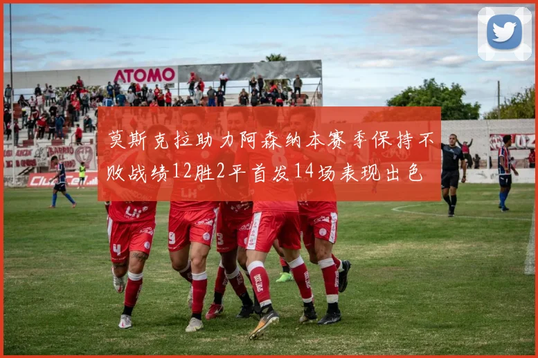 莫斯克拉助力阿森纳本赛季保持不败战绩12胜2平首发14场表现出色