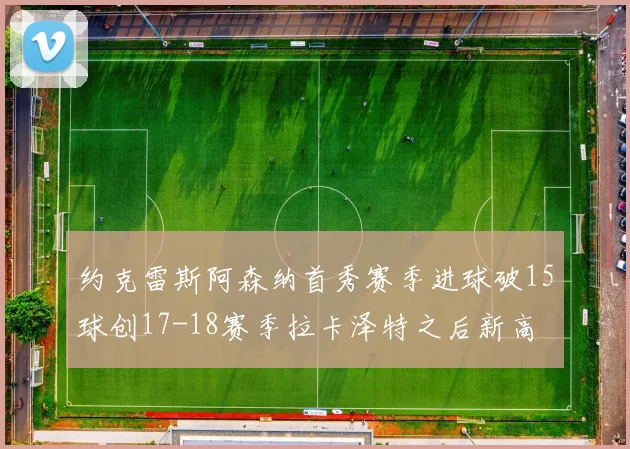 约克雷斯阿森纳首秀赛季进球破15球创17-18赛季拉卡泽特之后新高