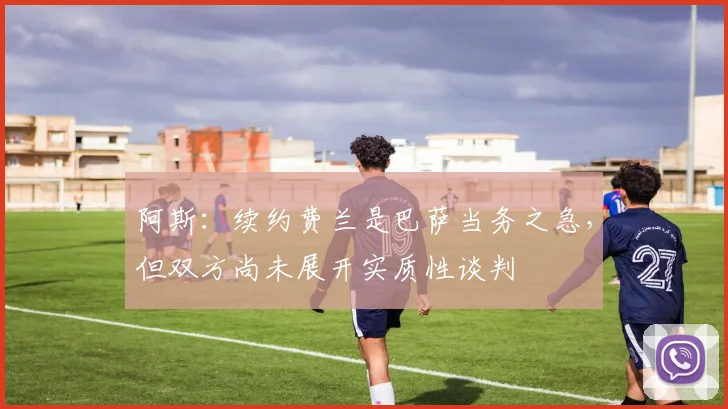 阿斯：续约费兰是巴萨当务之急，但双方尚未展开实质性谈判