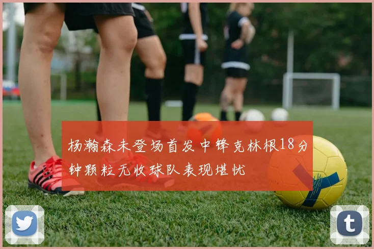 杨瀚森未登场首发中锋克林根18分钟颗粒无收球队表现堪忧