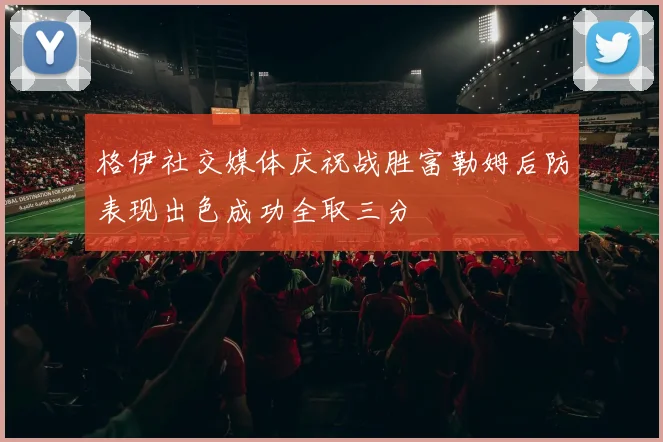 格伊社交媒体庆祝战胜富勒姆后防表现出色成功全取三分
