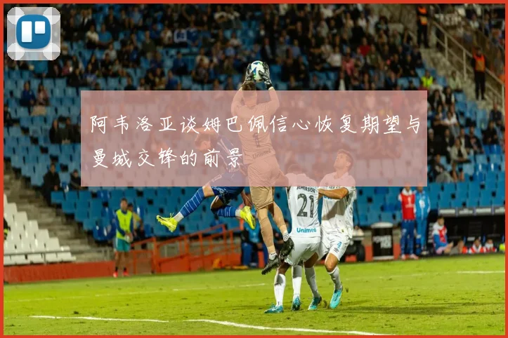 阿韦洛亚谈姆巴佩信心恢复期望与曼城交锋的前景